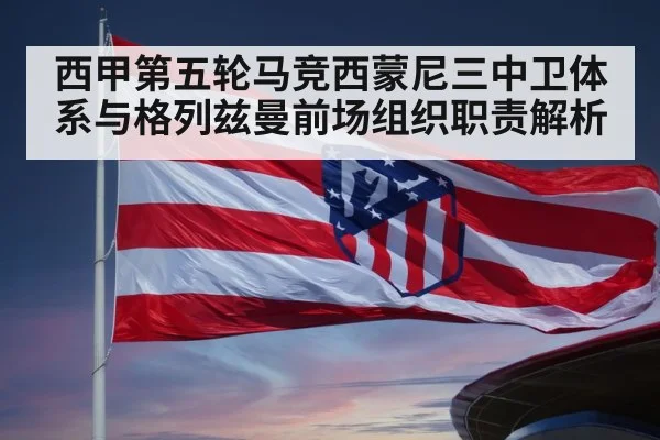 西甲第五轮马竞西蒙尼三中卫体系与格列兹曼前场组织职责解析